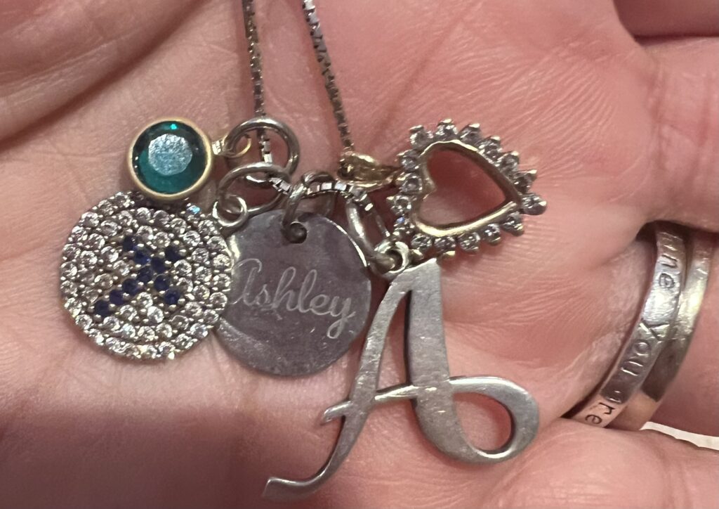 This is my necklace. There is a small emerald for her May birthday; a cross that I gave her when she asked Jesus in her heart (my son found this on my first Mother’s Day without Ashley, just a few weeks after she died); the “A” was hers; and the diamond heart was hers. 
FYI: the ring says “You are my Sunshine,” and was given to me by boss on the day of Ashley’s memorial service. 